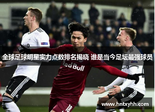 全球足球明星实力点数排名揭晓 谁是当今足坛最强球员