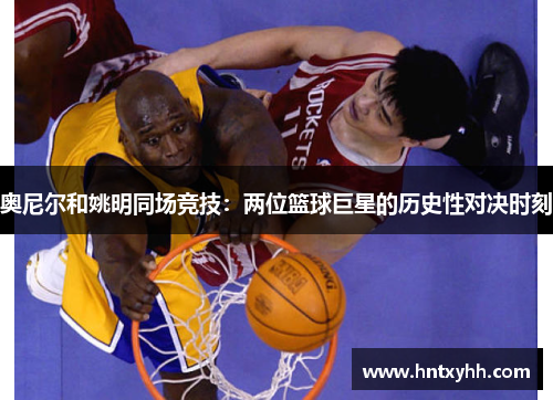 奥尼尔和姚明同场竞技：两位篮球巨星的历史性对决时刻