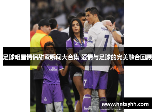 足球明星情侣甜蜜瞬间大合集 爱情与足球的完美融合回顾