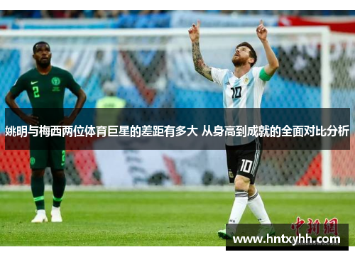 姚明与梅西两位体育巨星的差距有多大 从身高到成就的全面对比分析