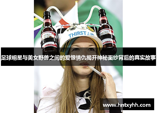 足球明星与美女野兽之间的爱恨情仇揭开神秘面纱背后的真实故事
