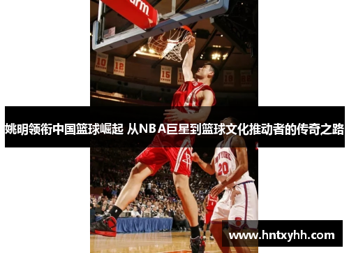 姚明领衔中国篮球崛起 从NBA巨星到篮球文化推动者的传奇之路