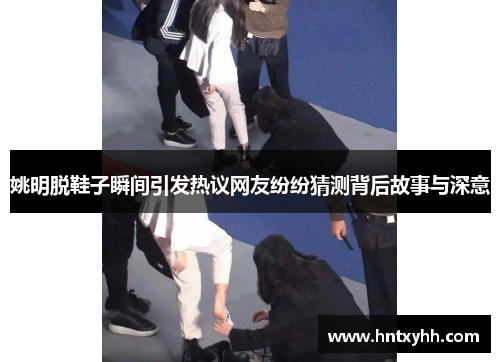 姚明脱鞋子瞬间引发热议网友纷纷猜测背后故事与深意