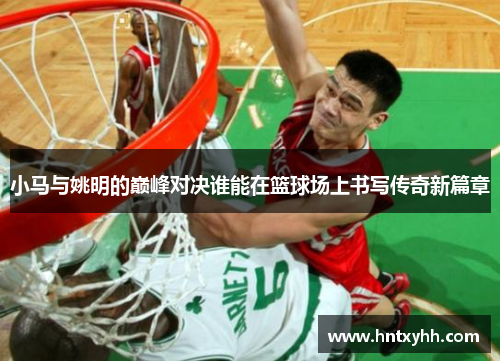 小马与姚明的巅峰对决谁能在篮球场上书写传奇新篇章