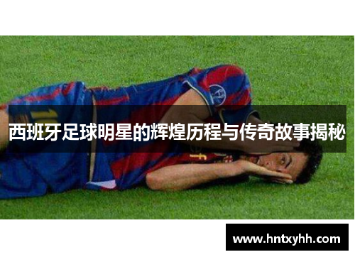 西班牙足球明星的辉煌历程与传奇故事揭秘